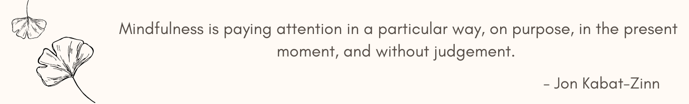 Mindfulness is paying attention in a particular way, on purpose, in the present moment, and without judgement. 