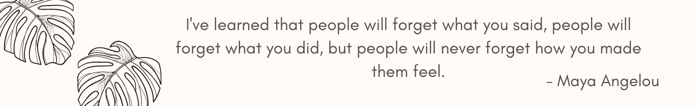 I've learned that people will forget what you said, people will forget what you did, but people will never forget how you made them feel.